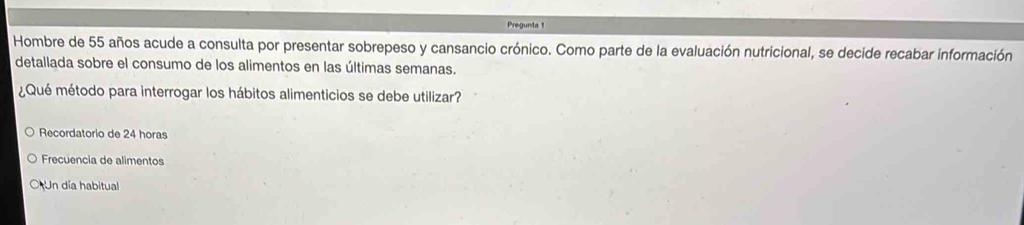 Pregunta 1
Hombre de 55 años acude a consulta por presentar sobrepeso y cansancio crónico. Como parte de la evaluación nutricional, se decide recabar información
detallada sobre el consumo de los alimentos en las últimas semanas.
¿Qué método para interrogar los hábitos alimenticios se debe utilizar?
Recordatorio de 24 horas
Frecuencia de alimentos
O Un día habitual