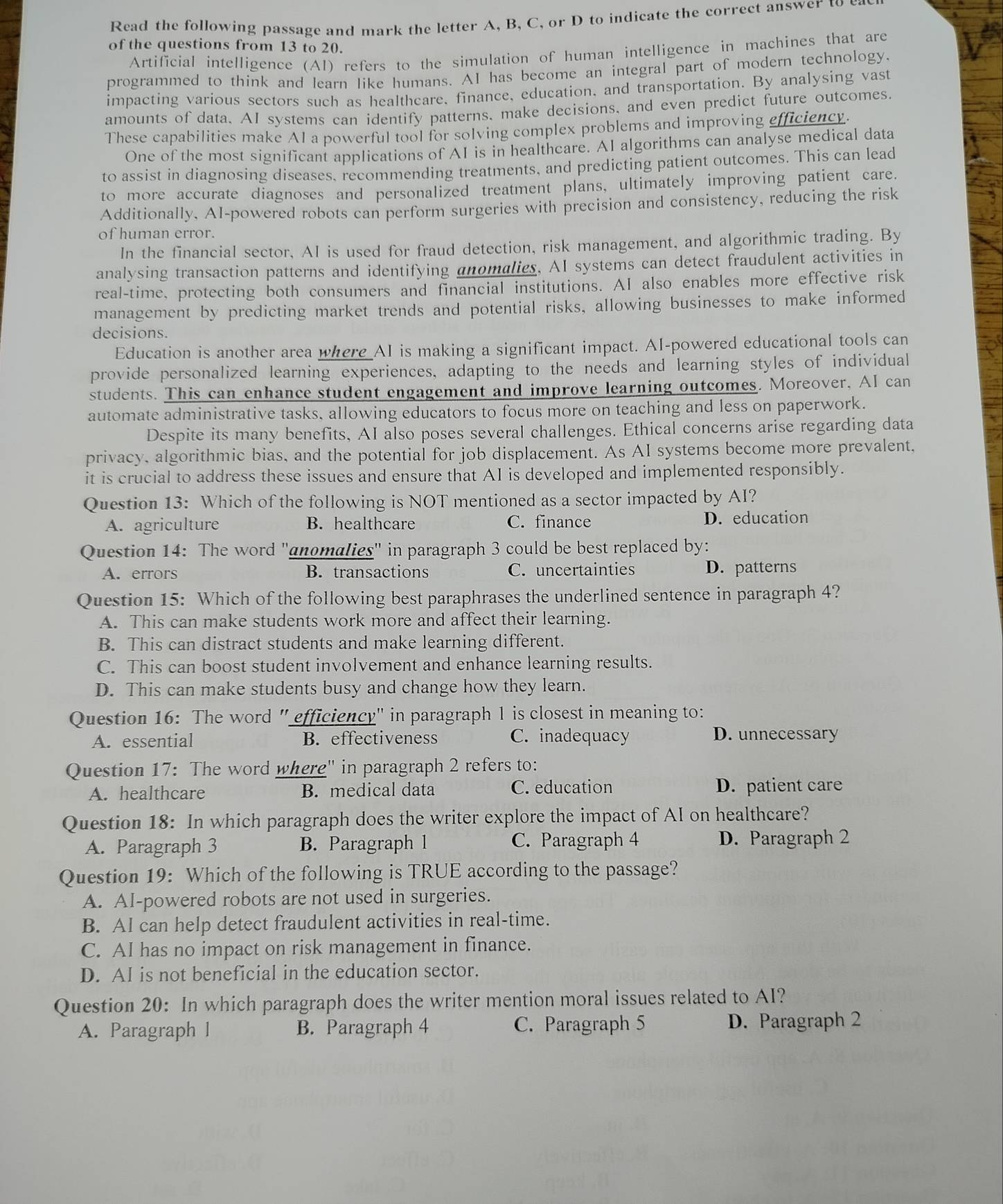 Read the following passage and mark the letter A, B, C, or D to indicate the correct answer to e
of the questions from 13 to 20.
Artificial intelligence (AI) refers to the simulation of human intelligence in machines that are
programmed to think and learn like humans. AI has become an integral part of modern technology.
impacting various sectors such as healthcare, finance, education, and transportation. By analysing vast
amounts of data. AI systems can identify patterns. make decisions, and even predict future outcomes.
These capabilities make Al a powerful tool for solving complex problems and improving efficiency.
One of the most significant applications of AI is in healthcare. AI algorithms can analyse medical data
to assist in diagnosing diseases, recommending treatments, and predicting patient outcomes. This can lead
to more accurate diagnoses and personalized treatment plans, ultimately improving patient care.
Additionally, AI-powered robots can perform surgeries with precision and consistency, reducing the risk
of human error.
In the financial sector, AI is used for fraud detection, risk management, and algorithmic trading. By
analysing transaction patterns and identifying anomalies, AI systems can detect fraudulent activities in
real-time, protecting both consumers and financial institutions. AI also enables more effective risk
management by predicting market trends and potential risks, allowing businesses to make informed
decisions.
Education is another area where AI is making a significant impact. AI-powered educational tools can
provide personalized learning experiences, adapting to the needs and learning styles of individual
students. This can enhance student engagement and improve learning outcomes. Moreover, Al can
automate administrative tasks, allowing educators to focus more on teaching and less on paperwork.
Despite its many benefits, AI also poses several challenges. Ethical concerns arise regarding data
privacy, algorithmic bias, and the potential for job displacement. As AI systems become more prevalent,
it is crucial to address these issues and ensure that AI is developed and implemented responsibly.
Question 13: Which of the following is NOT mentioned as a sector impacted by AI?
A. agriculture B. healthcare C. finance D. education
Question 14: The word "anomalies" in paragraph 3 could be best replaced by:
A. errors B. transactions C. uncertainties D. patterns
Question 15: Which of the following best paraphrases the underlined sentence in paragraph 4?
A. This can make students work more and affect their learning.
B. This can distract students and make learning different.
C. This can boost student involvement and enhance learning results.
D. This can make students busy and change how they learn.
Question 16: The word " efficiency" in paragraph 1 is closest in meaning to:
A. essential B. effectiveness C. inadequacy D. unnecessary
Question 17: The word where' in paragraph 2 refers to:
A. healthcare B. medical data C. education D. patient care
Question 18: In which paragraph does the writer explore the impact of AI on healthcare?
A. Paragraph 3 B. Paragraph 1 C. Paragraph 4 D. Paragraph 2
Question 19: Which of the following is TRUE according to the passage?
A. AI-powered robots are not used in surgeries.
B. Al can help detect fraudulent activities in real-time.
C. AI has no impact on risk management in finance.
D. AI is not beneficial in the education sector.
Question 20: In which paragraph does the writer mention moral issues related to AI?
A. Paragraph l B. Paragraph 4 C. Paragraph 5 D. Paragraph 2