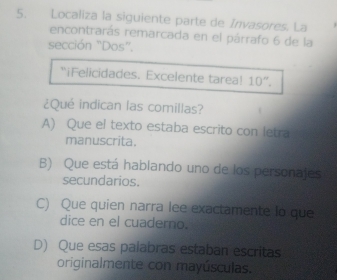 Localiza la siguiente parte de Invasores. La
encontrarás remarcada en el párrafo 6 de la
sección “Dos'.
“iFelicidades. Excelente tarea! 10 ”.
¿Qué indican las comillas?
A) Que el texto estaba escrito con letra
manuscrita.
B) Que está hablando uno de los personajes
secundarios.
C) Que quien narra lee exactamente lo que
dice en el cuaderno.
D) Que esas palabras estaban escritas
originalmente con mayúsculas.