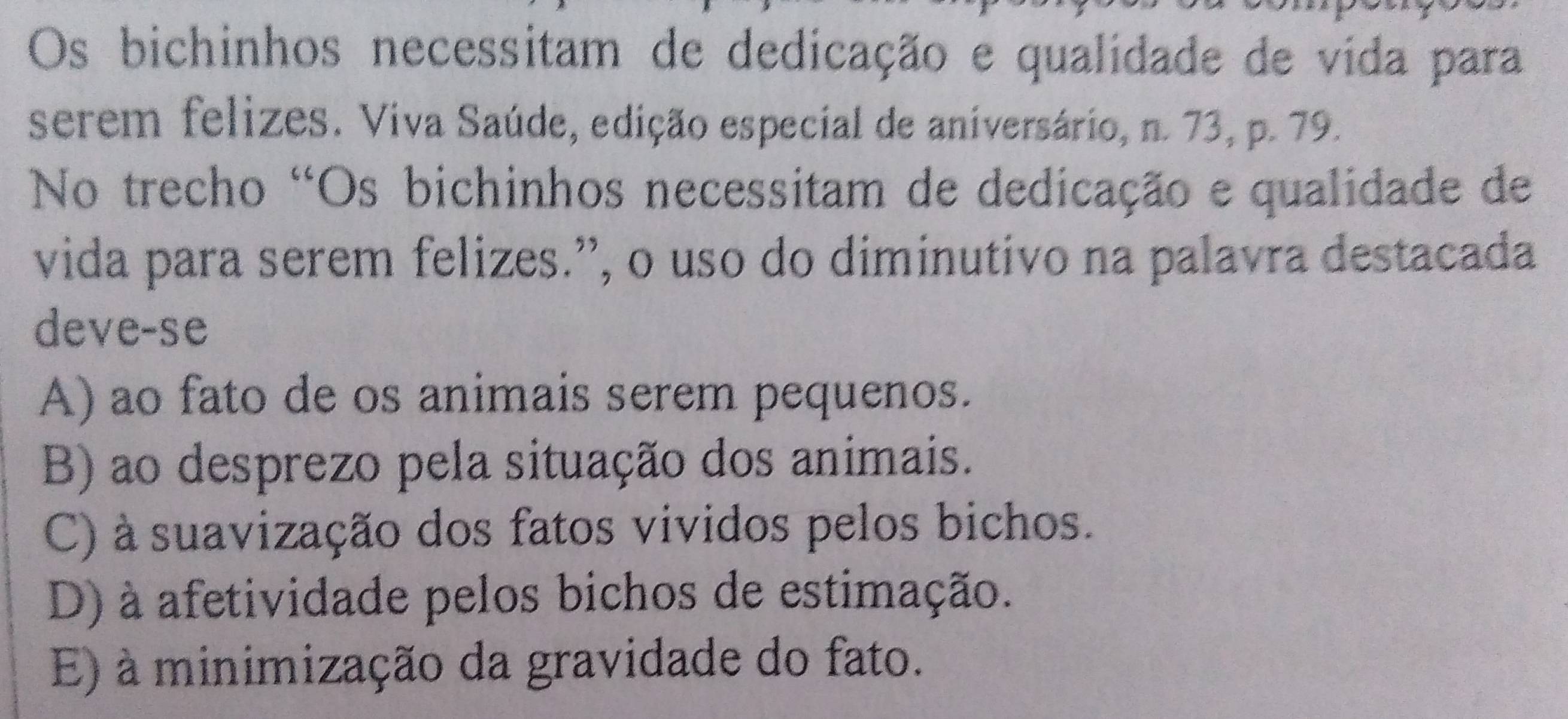 Os bichinhos necessitam de dedicação e qualidade de vida para
serem felizes. Viva Saúde, edição especial de aniversário, n. 73, p. 79.
No trecho 'Os bichinhos necessitam de dedicação e qualidade de
vida para serem felizes.”, o uso do diminutivo na palavra destacada
deve-se
A) ao fato de os animais serem pequenos.
B) ao desprezo pela situação dos animais.
C) à suavização dos fatos vividos pelos bichos.
D) à afetividade pelos bichos de estimação.
E) à minimização da gravidade do fato.