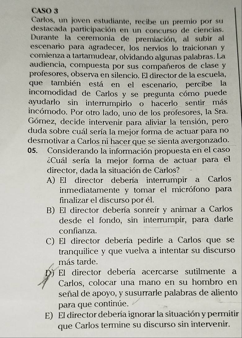 CASO 3
Carlos, un joven estudiante, recibe un premio por su
destacada participación en un concurso de ciencias.
Durante la ceremonia de premiación, al subir al
escenario para agradecer, los nervios lo traicionan y
comienza a tartamudear, olvidando algunas palabras. La
audiencia, compuesta por sus compañeros de clase y
profesores, observa en silencio. El director de la escuela,
que también está en el escenario, percibe la
incomodidad de Carlos y se pregunta cómo puede
ayudarlo sin interrumpirlo o hacerlo sentir más
incómodo. Por otro lado, uno de los profesores, la Sra.
Gómez, decide intervenir para aliviar la tensión, pero
duda sobre cuál sería la mejor forma de actuar para no
desmotivar a Carlos ni hacer que se sienta avergonzado.
05. Considerando la información propuesta en el caso
¿Cuál sería la mejor forma de actuar para el
director, dada la situación de Carlos?
A) El director debería interrumpir a Carlos
inmediatamente y tomar el micrófono para
finalizar el discurso por él.
B) El director debería sonreír y animar a Carlos
desde el fondo, sin interrumpir, para darle
confianza.
C) El director debería pedirle a Carlos que se
tranquilice y que vuelva a intentar su discurso
más tarde.
D) El director debería acercarse sutilmente a
Carlos, colocar una mano en su hombro en
señal de apoyo, y susurrarle palabras de aliento
para que continúe.
E) El director debería ignorar la situación y permitir
que Carlos termine su discurso sin intervenir.