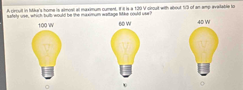 A circuit in Mike's home is almost at maximum current. If it is a 120 V circuit with about 1/3 of an amp available to 
safely use, which bulb would be the maximum wattage Mike could use?
40 W