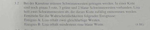 3.2 Bei der Kanutour müssen Schwimmwesten getragen werden. In einer Kiste 
sind noch genau 5 rote, 3 grüne und 2 blaue Schwimmwesten vorhanden. Lisa 
holt zwei Schwimmwesten ab, die dieser Kiste zufällig entnommen werden. 
Ermitteln Sie die Wahrscheinlichkeiten folgender Ereignisse: 
Ereignis A: Lisa erhält zwei gleichfarbige Westen. 
Ereignis B: Lisa erhält mindestens eine blaue Weste. (4 BE)