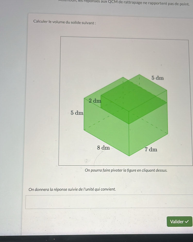 Ition, les réponses aux QCM de rattrapage ne rapportent pas de point. 
Calculer le volume du solide suivant : 
On pourra faire pivoter la figure en cliquant dessus. 
On donnera la réponse suivie de l'unité qui convient. 
Valider