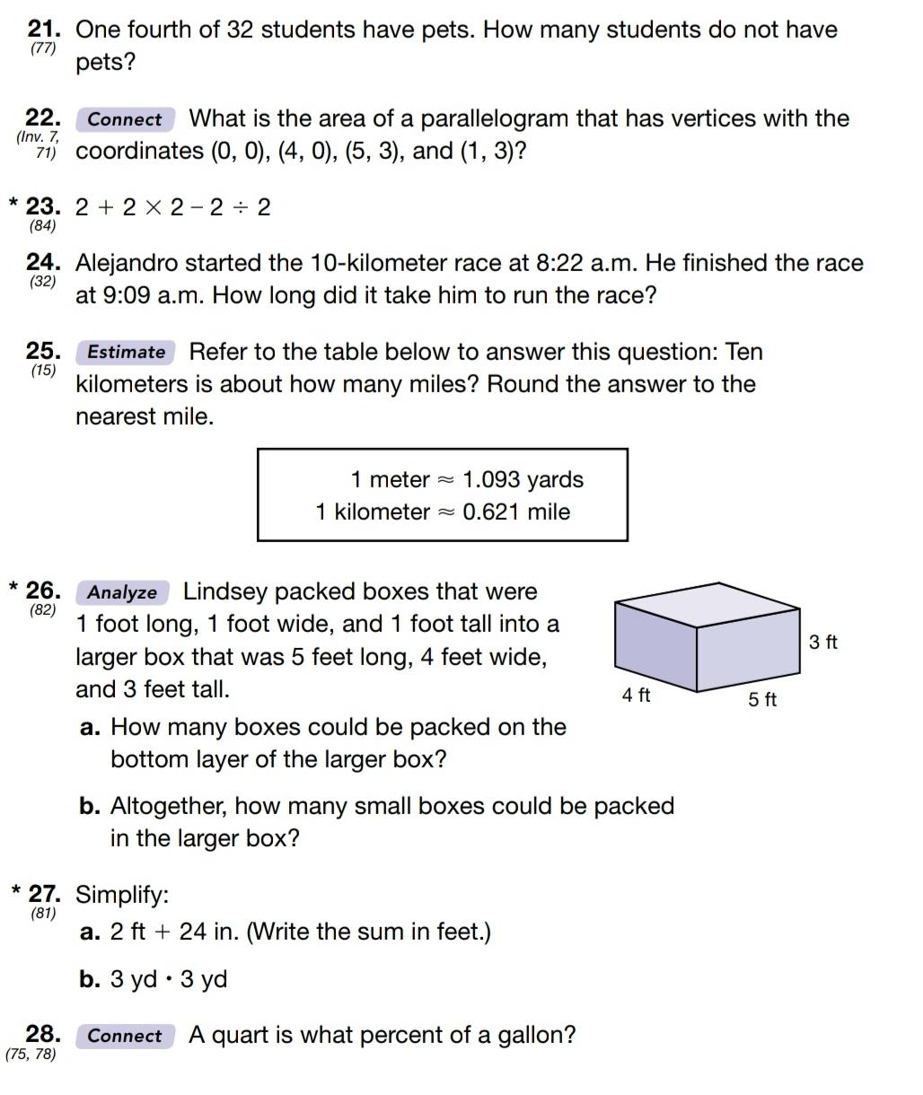 One fourth of 32 students have pets. How many students do not have 
(77) 
pets? 
22. Connect What is the area of a parallelogram that has vertices with the 
(Inv. 7, 
coordinates (0,0),(4,0), (5,3) , and (1,3)
* 23. 2+2* 2-2/ 2
(84) 
24. Alejandro started the 10-kilometer race at 8:22 a.m. He finished the race 
(32) at 9:09 a.m. How long did it take him to run the race? 
25. Estimate Refer to the table below to answer this question: Ten 
(15) kilometers is about how many miles? Round the answer to the 
nearest mile.
1 meter approx 1.093yards
1 kilometer approx 0.621mile
26. Analyze Lindsey packed boxes that were 
(82) 1 foot long, 1 foot wide, and 1 foot tall into a 
larger box that was 5 feet long, 4 feet wide, 
and 3 feet tall. 
a. How many boxes could be packed on the 
bottom layer of the larger box? 
b. Altogether, how many small boxes could be packed 
in the larger box? 
* 27. Simplify: 
(81) 
a. 2ft+24in. (Write the sum in feet.) 
b. 3yd· 3yd
28. Connect A quart is what percent of a gallon?
(75,78)