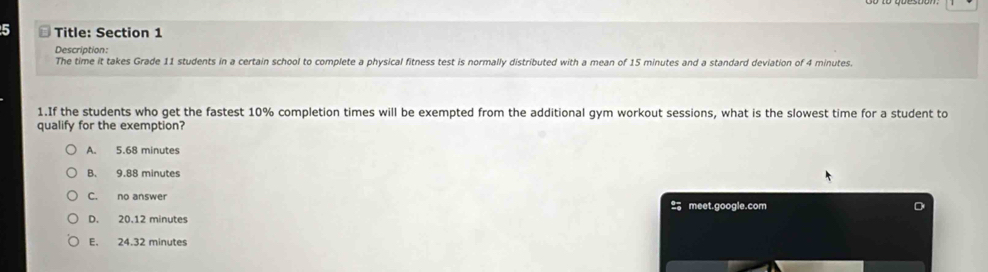 Title: Section 1
Description:
The time it takes Grade 11 students in a certain school to complete a physical fitness test is normally distributed with a mean of 15 minutes and a standard deviation of 4 minutes.
1.If the students who get the fastest 10% completion times will be exempted from the additional gym workout sessions, what is the slowest time for a student to
qualify for the exemption?
A. 5.68 minutes
B. 9.88 minutes
C. no answer meet.google.com
D. 20.12 minutes
E. 24.32 minutes