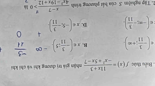 Biểu thức f(x)= (11x+3)/-x^2+5x-7  nhận giá trị dương khi và chỉ khi
∈ (- 3/11 ;+∈fty ).
B. x∈ (- 3/11 ;5).
∈ (-∈fty ;- 3/11 ).
D. x∈ (-5;- 3/11 ). 
2. Tập nghiệm S của bất phương trình  (x-7)/4x^2-19x+12 >0 1 a