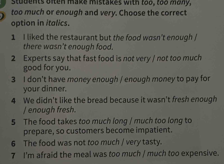 Students often make mistakes with too, too many, 
too much or enough and very. Choose the correct 
option in italics. 
1 I liked the restaurant but the food wasn’t enough / 
there wasn’t enough food. 
2 Experts say that fast food is not very / not too much 
good for you. 
3 I don’t have money enough / enough money to pay for 
your dinner. 
4 We didn’t like the bread because it wasn’t fresh enough 
/ enough fresh. 
5 The food takes too much long / much too long to 
prepare, so customers become impatient. 
6 The food was not too much / very tasty. 
7 I’m afraid the meal was too much / much too expensive.