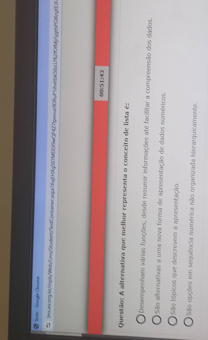 Teste - Googie Chrome
lms.av.org.br/mpls/Web/Lms/Student/TestContainer.aspx?AvjEHXgS07MDDI9wQP4Z71peous9DRuP1ihvItbkStbLU%2fOfMji5jgthPGIRnjXEJF
00:51:43
Questão: A alternativa que melhor representa o conceito de lista é:
Desempenham várias funções, desde resumir informações até facilitar a compreensão dos dados.
São alternativas a uma nova forma de apresentação de dados numéricos.
São tópicos que descrevem a apresentação.
São opções em sequência numérica não organizada hierarquicamente.