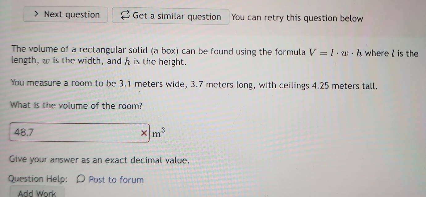 Next question Get a similar question You can retry this question below 
The volume of a rectangular solid (a box) can be found using the formula V=l· w· h where / is the 
length, w is the width, and h is the height. 
You measure a room to be 3.1 meters wide, 3.7 meters long, with ceilings 4.25 meters tall. 
What is the volume of the room? 
48.7 * | m^3
Give your answer as an exact decimal value. 
Question Help: Post to forum 
Add Work