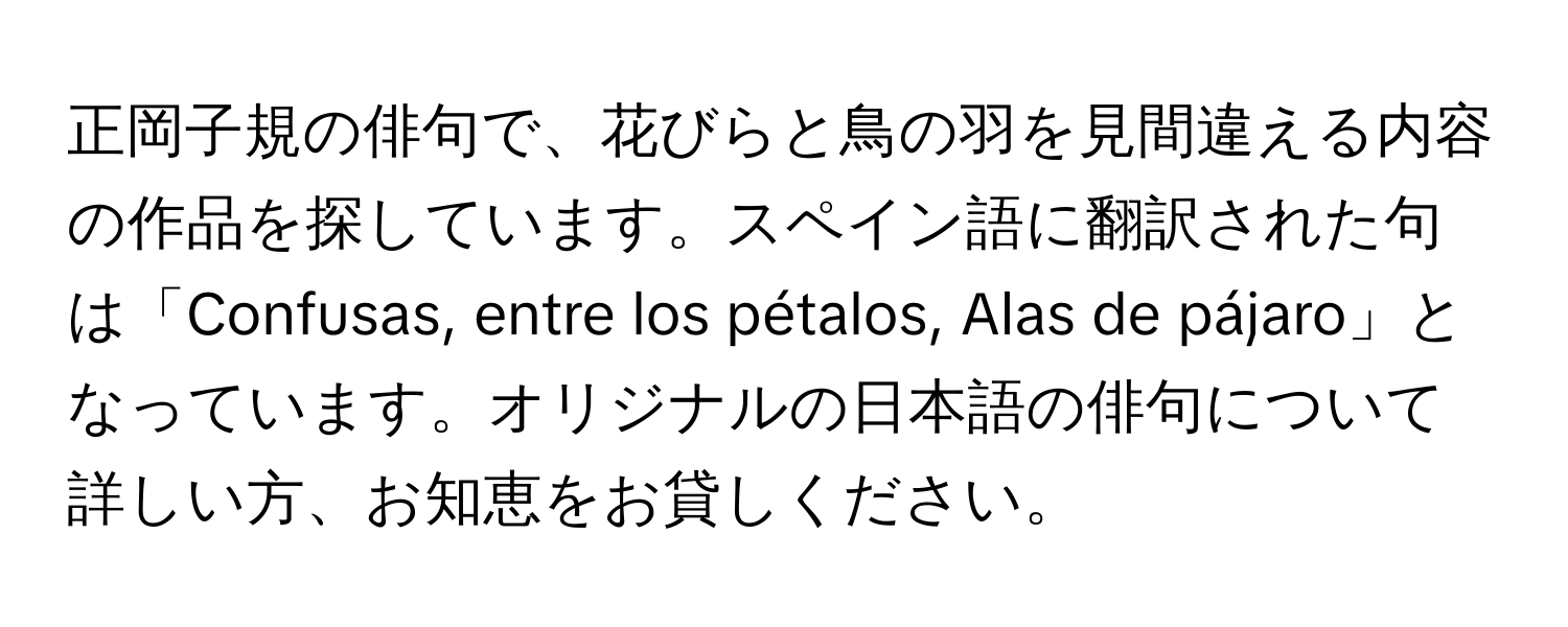 正岡子規の俳句で、花びらと鳥の羽を見間違える内容の作品を探しています。スペイン語に翻訳された句は「Confusas, entre los pétalos, Alas de pájaro」となっています。オリジナルの日本語の俳句について詳しい方、お知恵をお貸しください。