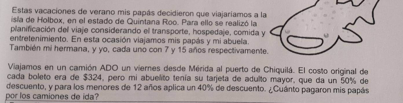 Estas vacaciones de verano mis papás decidieron que viajaríamos a la 
isla de Holbox, en el estado de Quintana Roo. Para ello se realizó la 
planificación del viaje considerando el transporte, hospedaje, comida y 
entretenimiento. En esta ocasión viajamos mis papás y mi abuela. 
También mi hermana, y yo, cada uno con 7 y 15 años respectivamente. 
Viajamos en un camión ADO un viernes desde Mérida al puerto de Chiquilá. El costo original de 
cada boleto era de $324, pero mi abuelito tenía su tarjeta de adulto mayor, que da un 50% de 
descuento, y para los menores de 12 años aplica un 40% de descuento. ¿Cuánto pagaron mis papás 
por los camiones de ida?