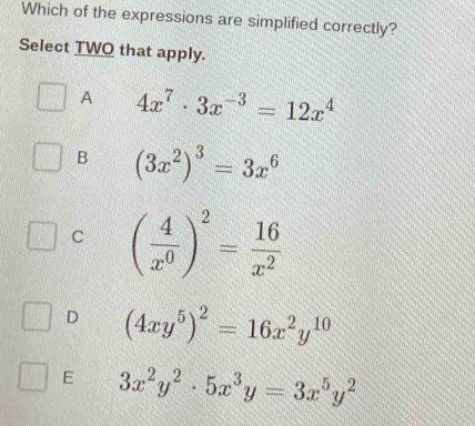 Which of the expressions are simplified correctly?
Select TWO that apply.
A 4x^7· 3x^(-3)=12x^4
B (3x^2)^3=3x^6
C ( 4/x^0 )^2= 16/x^2 
D (4xy^5)^2=16x^2y^(10)
E 3x^2y^2· 5x^3y=3x^5y^2