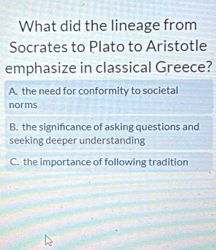 What did the lineage from
Socrates to Plato to Aristotle
emphasize in classical Greece?
A. the need for conformity to societal
norms
B. the signifcance of asking questions and
seeking deeper understanding
C. the importance of following tradition