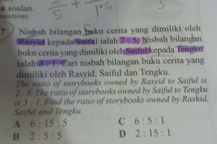 a soalan.
nestions.
7 Nishah bilangan buku cerita yang dimiliki oleh
Rasyid kepada Saiful ialah 2:5 Nisbah bilangan
buku cerita yang dimiliki oleh Saiful kepada Tengku
ialah 3 : 1. Cari nisbah bilangan buku cerita yang
dimiliki oleh Rasyid, Saiful dan Tengku.
The ratio of storybooks owned by Rasyid to Saiful is
2:5. The ratio of storybooks owned by Saiful to Tengku
is 3:1. Find the ratio of storybooks owned by Rashid,
Saiful and Tengku.
A 6:15:5
C 6:5:1
B 2:5:5
D 2:15:1