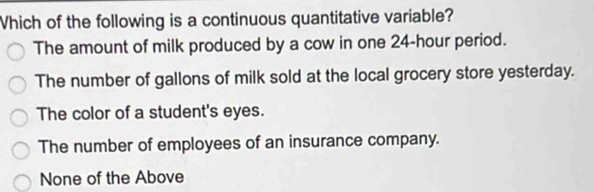 Which of the following is a continuous quantitative variable?
The amount of milk produced by a cow in one 24-hour period.
The number of gallons of milk sold at the local grocery store yesterday.
The color of a student's eyes.
The number of employees of an insurance company.
None of the Above