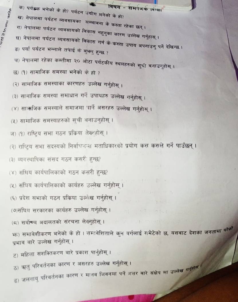 समाजक २पा।
क) पर्यठ्क भनेको के हो? पर्यटन अद्योग अनेको के हो।
ख) नेपालमा पर्यटन व्यवसायका  २ मवना के कस्ता रहेका छन 
ग) नेपालमा पर्यटन व्यवसायको विकास नहनुका कार उल्लेख गनहास
घ) नेपालमा पर्यटन व्यवसायको विकास र उपाय अपनाउन् पर्ने देखिन्छ
ड) पर्या पर्यटन भन्नाले तपाई के बुभन हा
च) नेपालमा रहेका कम्तीमा २० ओटा पर्यटकीय स हरुको सुची बनाउनुहोस ।
छ) (१) सामाजिक समस्या भनेको के हो ?
(२) सामाजिक समस्याका कारणहरु उल्लेख गर्नुहोस्।
(३) सामाजिक समस्या समाधान गर्गे उपायहरु उल्लेख गरन्होस्।
(४) सालजिक समस्याले समाजमा पार्ने असरहरु उल्लेख गर्नूहोस् ।
(५) सामाजिक समस्याहरुको सुची वनाउनुहोस्।
ज) (१) राष्ट्रिय सभा गठन प्रकिया लेख्लहोस्
(२) राष्ट्रिय सभा सदस्यको निर्वाचजन मताधिकारको प्रयोग ने गन पाउछन 
(३) व्यवस्थापिका संसद गठन कसरी हन्छ?
(४) संधिय कार्यपालिकाको गठन कसरी हन्छ
(५) संघिय कार्यपालिकाको कार्यहरु उल्लेख गर्न्होस्
(६) प्रदेश सभाको गठन प्रकिया उल्लेख गरनुहोस्।
(७)संघिय सरकारका कार्यहरु उल्लेख गरन्होस् ।
(८) सर्वोच्च अदालतको संरचना लेख्नुहोस्।
भ) समावेशीकरण भनेको के हो। समवेशिताले कुन वर्गलाई समेटेको छ, यसबाट देशका जनतामा परेको
प्रभाव बारे उल्लेख गनु्होस् ।
ट) महिला सशक्तिकरण बारे प्रकाश पार्नुहोस् ।
ठ) ऋतु परिवर्तनका कारण र असरहरु उल्लेख गनुहोस्।
ढ) जलनाय् परिवर्तनका कारण र मानव जिवनया पर्ने असर बारे संक्षेप मा उल्लेख गवुलेय