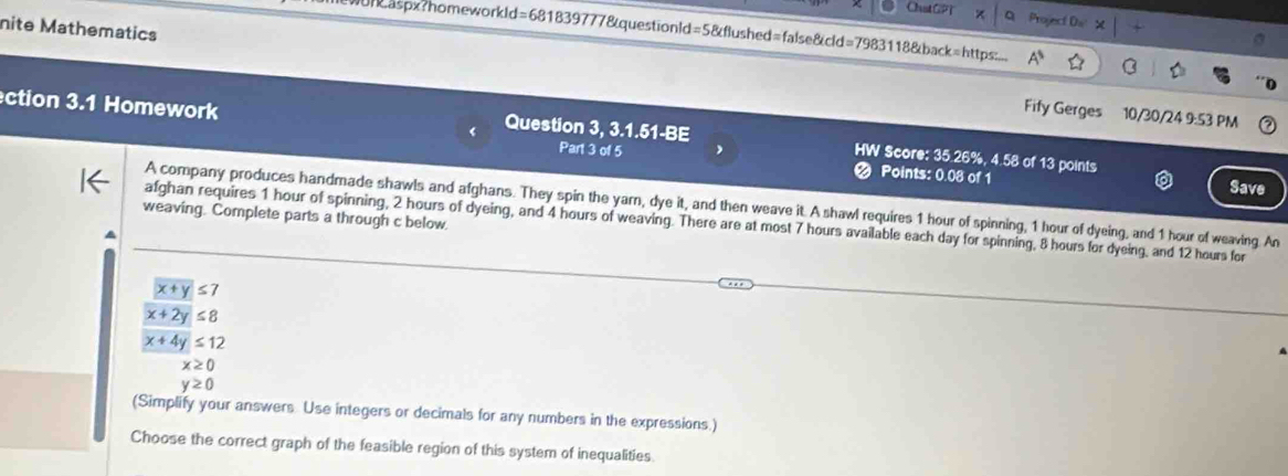 ChstGPT a Project Ds 
nite Mathematics 
Wor&aspx?homeworkld=681839777&questionld=5&flushed=false&cld=7983118&back=https:.. 
Fify Gerges 10/30/24 9:53 PM 
ection 3.1 Homework Question 3, 3.1.51-BE HW Score: 35.26%, 4.58 of 13 points 
Part 3 of 5 
Points: 0.08 of 1 Save 
A company produces handmade shawls and afghans. They spin the yarn, dye it, and then weave it. A shawl requires 1 hour of spinning, 1 hour of dyeing, and 1 hour of weaving. An 
weaving. Complete parts a through c below. 
afghan requires 1 hour of spinning, 2 hours of dyeing, and 4 hours of weaving. There are at most 7 hours available each day for spinning, 8 hours for dyeing, and 12 hours for
boxed x+y≤ 7
x+2y≤ 8
x+4y≤ 12
x≥ 0
y≥ 0
(Simplify your answers Use integers or decimals for any numbers in the expressions.) 
Choose the correct graph of the feasible region of this system of inequalities.