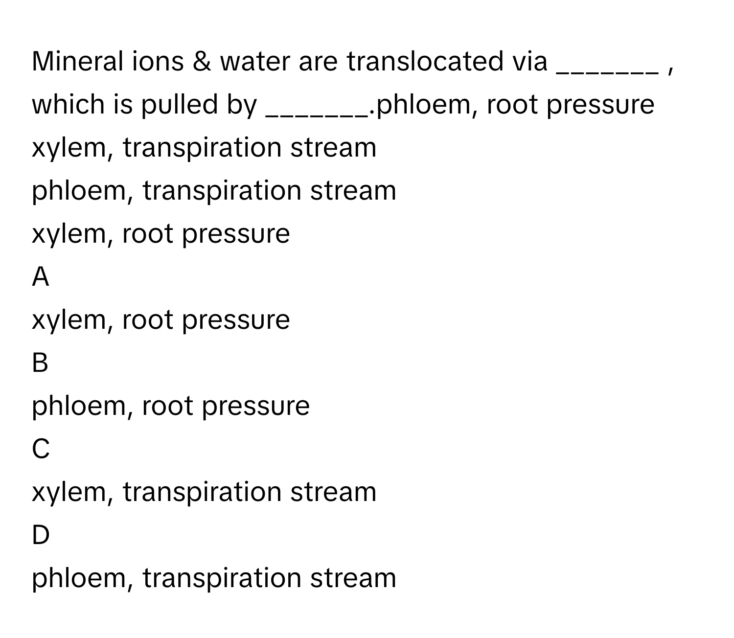 Mineral ions & water are translocated via _______ , which is pulled by _______.phloem, root pressure
xylem, transpiration stream
phloem, transpiration stream
xylem, root pressure

A  
xylem, root pressure 


B  
phloem, root pressure 


C  
xylem, transpiration stream 


D  
phloem, transpiration stream