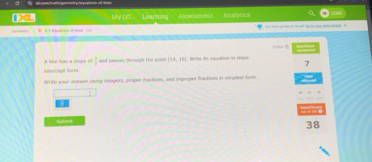 My IXI. Learning Assessment Analytics LEXSE 
Geometry 3 Equations of lines 0 You have prizes to reveal! Go to yout dame board, X 
Video ⑤ Questions 
A line has a slope of  3/7  and passes through the point (14,10). Write its equation in slope- answered 
7 
intercept form. 
Time 
Write your answer using integers, proper fractions, and improper fractions in simplest form. elapsed 
I 
00 07 0% 

SmartScore out of 100 ① 
Submit 
38