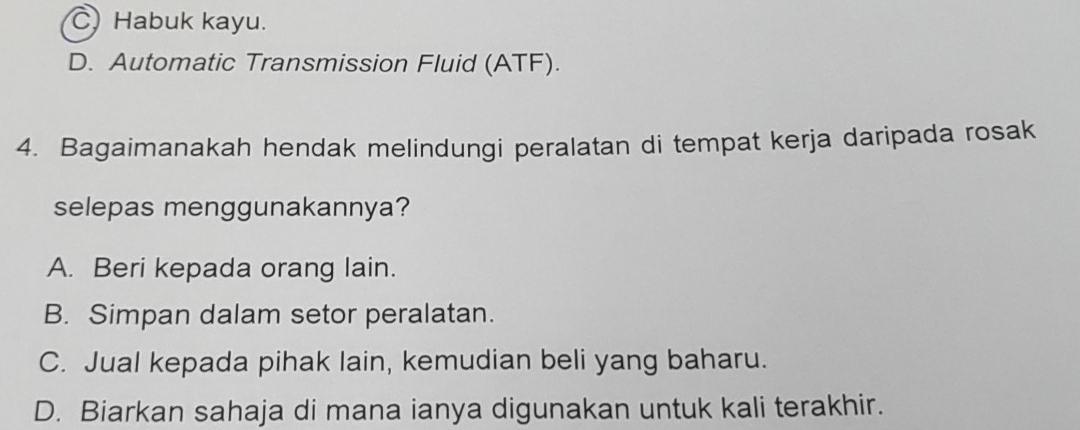 C Habuk kayu.
D. Automatic Transmission Fluid (ATF).
4. Bagaimanakah hendak melindungi peralatan di tempat kerja daripada rosak
selepas menggunakannya?
A. Beri kepada orang lain.
B. Simpan dalam setor peralatan.
C. Jual kepada pihak lain, kemudian beli yang baharu.
D. Biarkan sahaja di mana ianya digunakan untuk kali terakhir.