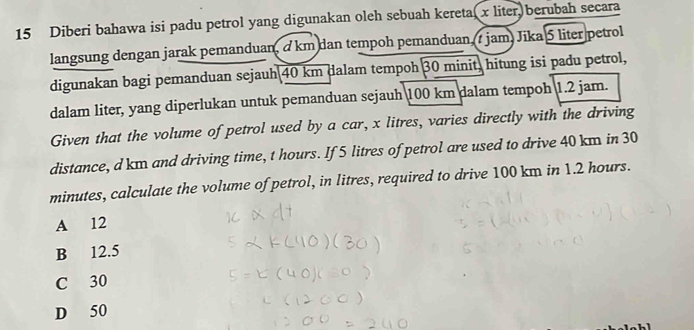 Diberi bahawa isi padu petrol yang digunakan oleh sebuah keretal x liter, berubah secara
langsung dengan jarak pemanduan, a km dan tempoh pemanduan 7 jam, Jika 5 liter petrol
digunakan bagi pemanduan sejauh 40 km dalam tempoh 30 minit, hitung isi padu petrol,
dalam liter, yang diperlukan untuk pemanduan sejauh 100 km dalam tempoh 1.2 jam.
Given that the volume of petrol used by a car, x litres, varies directly with the driving
distance, d km and driving time, t hours. If 5 litres of petrol are used to drive 40 km in 30
minutes, calculate the volume of petrol, in litres, required to drive 100 km in 1.2 hours.
A 12
B 12.5
C 30
D 50