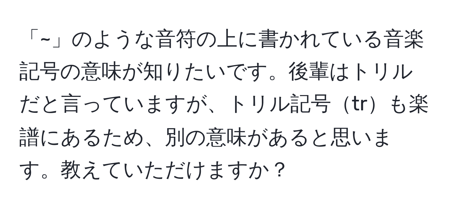 「~」のような音符の上に書かれている音楽記号の意味が知りたいです。後輩はトリルだと言っていますが、トリル記号trも楽譜にあるため、別の意味があると思います。教えていただけますか？