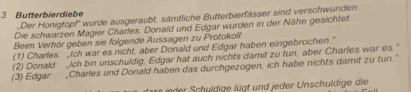 Butterbierdiebe 
Der Honigtopf'' wurde ausgeraubt, sämtliche Butterbierfässer sind verschwunden 
Die schwarzen Magier Charles, Donald und Edgar wurden in der Nähe gesichtet 
Beim Verhör geben sie folgende Aussagen zu Protokoll: 
(1) Charles: _Ich war es nicht, aber Donald und Edgar haben eingebrochen." 
(2) Donald _Ich bin unschuldig, Edgar hat auch nichts damit zu tun, aber Charles war es." 
(3) Edgar: _Charles und Donald haben das durchgezogen, ich habe nichts damit zu tun." 
ass ie er Schuldige lügt und jeder Unschuldige die