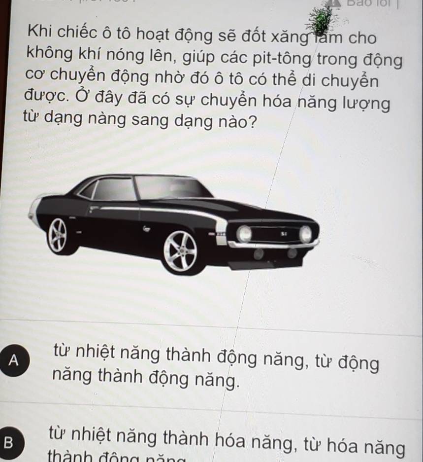 Bao 1ội
Khi chiếc ô tô hoạt động sẽ đốt xăng làm cho
không khí nóng lên, giúp các pit-tông trong động
cơ chuyển động nhờ đó ô tô có thể di chuyển
được. Ở đây đã có sự chuyển hóa năng lượng
từ dạng nàng sang dạng nào?
A
từ nhiệt năng thành động năng, từ động
năng thành động năng.
B
từ nhiệt năng thành hóa năng, từ hóa năng
thành động năn