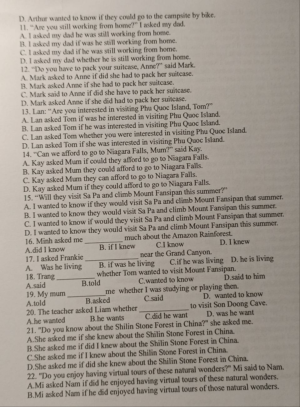 D. Arthur wanted to know if they could go to the campsite by bike.
11. “Are you still working from home?” I asked my dad.
A. I asked my dad he was still working from home.
B. I asked my dad if was he still working from home.
C. I asked my dad if he was still working from home.
D. I asked my dad whether he is still working from home.
12. “Do you have to pack your suitcase, Anne?” said Mark.
A. Mark asked to Anne if did she had to pack her suitcase.
B. Mark asked Anne if she had to pack her suitcase.
C. Mark said to Anne if did she have to pack her suitcase.
D. Mark asked Anne if she did had to pack her suitcase.
13. Lan: “Are you interested in visiting Phu Quoc Island, Tom?”
A. Lan asked Tom if was he interested in visiting Phu Quoc Island.
B. Lan asked Tom if he was interested in visiting Phu Quoc Island.
C. Lan asked Tom whether you were interested in visiting Phu Quoc Island.
D. Lan asked Tom if she was interested in visiting Phu Quoc Island.
14. “Can we afford to go to Niagara Falls, Mum?” said Kay.
A. Kay asked Mum if could they afford to go to Niagara Falls.
B. Kay asked Mum they could afford to go to Niagara Falls.
C. Kay asked Mum they can afford to go to Niagara Falls.
D. Kay asked Mum if they could afford to go to Niagara Falls.
15. “Will they visit Sa Pa and climb Mount Fansipan this summer?”
A. I wanted to know if they would visit Sa Pa and climb Mount Fansipan that summer.
B. I wanted to know they would visit Sa Pa and climb Mount Fansipan this summer.
C. I wanted to know if would they visit Sa Pa and climb Mount Fansipan that summer.
D. I wanted to know they would visit Sa Pa and climb Mount Fansipan this summer.
16. Minh asked me much about the Amazon Rainforest.
A.did I know _B. if I knew C.I know D. I knew
17. I asked Frankie near the Grand Canyon.
A. Was he living _B. if was he living C.if he was living D. he is living
18. Trang_ whether Tom wanted to visit Mount Fansipan.
A.said B.told C.wanted to know D.said to him
19. My mum me whether I was studying or playing then.
A.told _B.asked C.said D. wanted to know
20. The teacher asked Liam whether _to visit Son Doong Cave.
A.he wanted B.he wants C.did he want D. was he want
21. "Do you know about the Shilin Stone Forest in China?" she asked me.
A.She asked me if she knew about the Shilin Stone Forest in China.
B.She asked me if did I knew about the Shilin Stone Forest in China.
C.She asked me if I knew about the Shilin Stone Forest in China.
D.She asked me if did she knew about the Shilin Stone Forest in China.
22. "Do you enjoy having virtual tours of these natural wonders?" Mi said to Nam.
A.Mi asked Nam if did he enjoyed having virtual tours of these natural wonders.
B.Mi asked Nam if he did enjoyed having virtual tours of those natural wonders.