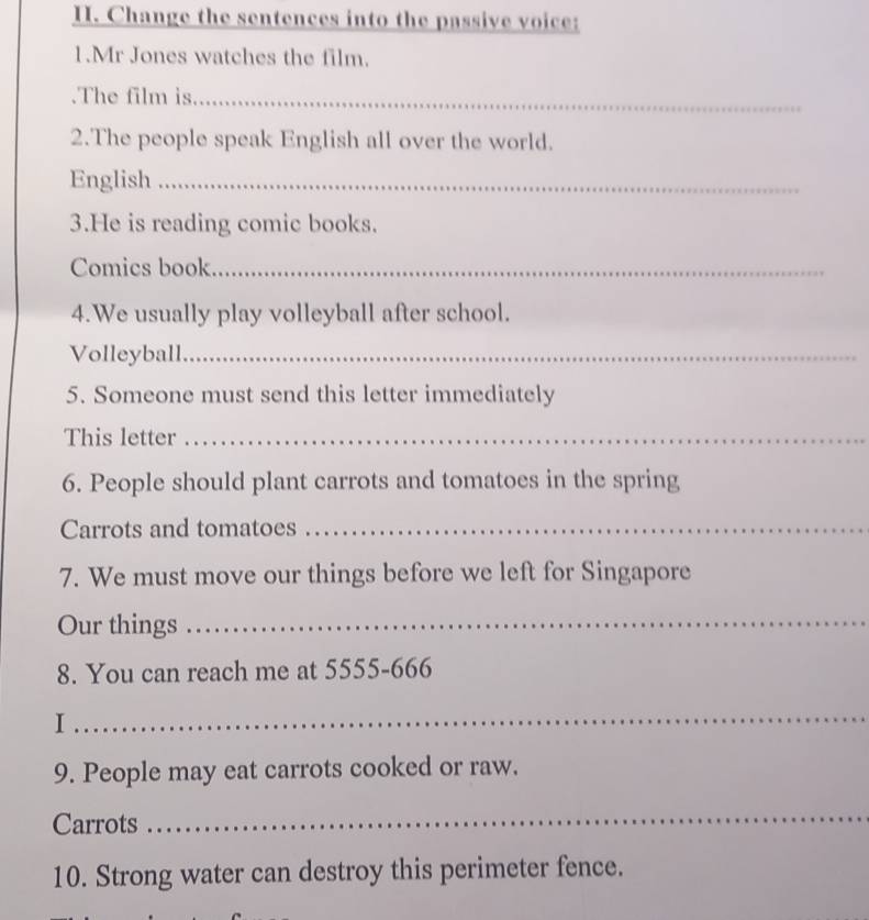 Change the sentences into the passive voice: 
1.Mr Jones watches the film. 
.The film is_ 
2.The people speak English all over the world. 
English_ 
3.He is reading comic books. 
Comics book_ 
4.We usually play volleyball after school. 
Volleyball_ 
5. Someone must send this letter immediately 
This letter_ 
6. People should plant carrots and tomatoes in the spring 
Carrots and tomatoes_ 
7. We must move our things before we left for Singapore 
Our things_ 
8. You can reach me at 5555-666
I 
_ 
9. People may eat carrots cooked or raw. 
Carrots 
_ 
10. Strong water can destroy this perimeter fence.