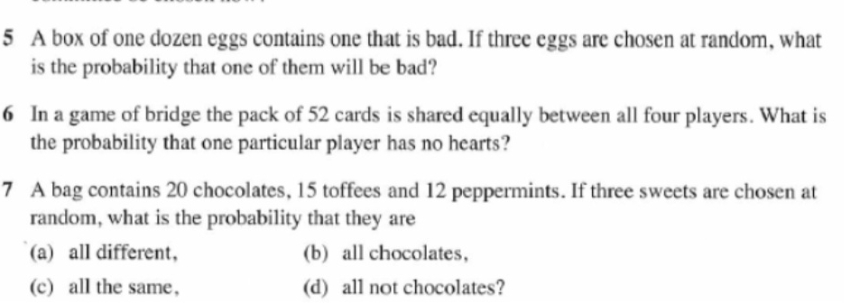 A box of one dozen eggs contains one that is bad. If three eggs are chosen at random, what
is the probability that one of them will be bad?
6 In a game of bridge the pack of 52 cards is shared equally between all four players. What is
the probability that one particular player has no hearts?
7 A bag contains 20 chocolates, 15 toffees and 12 peppermints. If three sweets are chosen at
random, what is the probability that they are
(a) all different, (b) all chocolates，
(c) all the same, (d) all not chocolates?