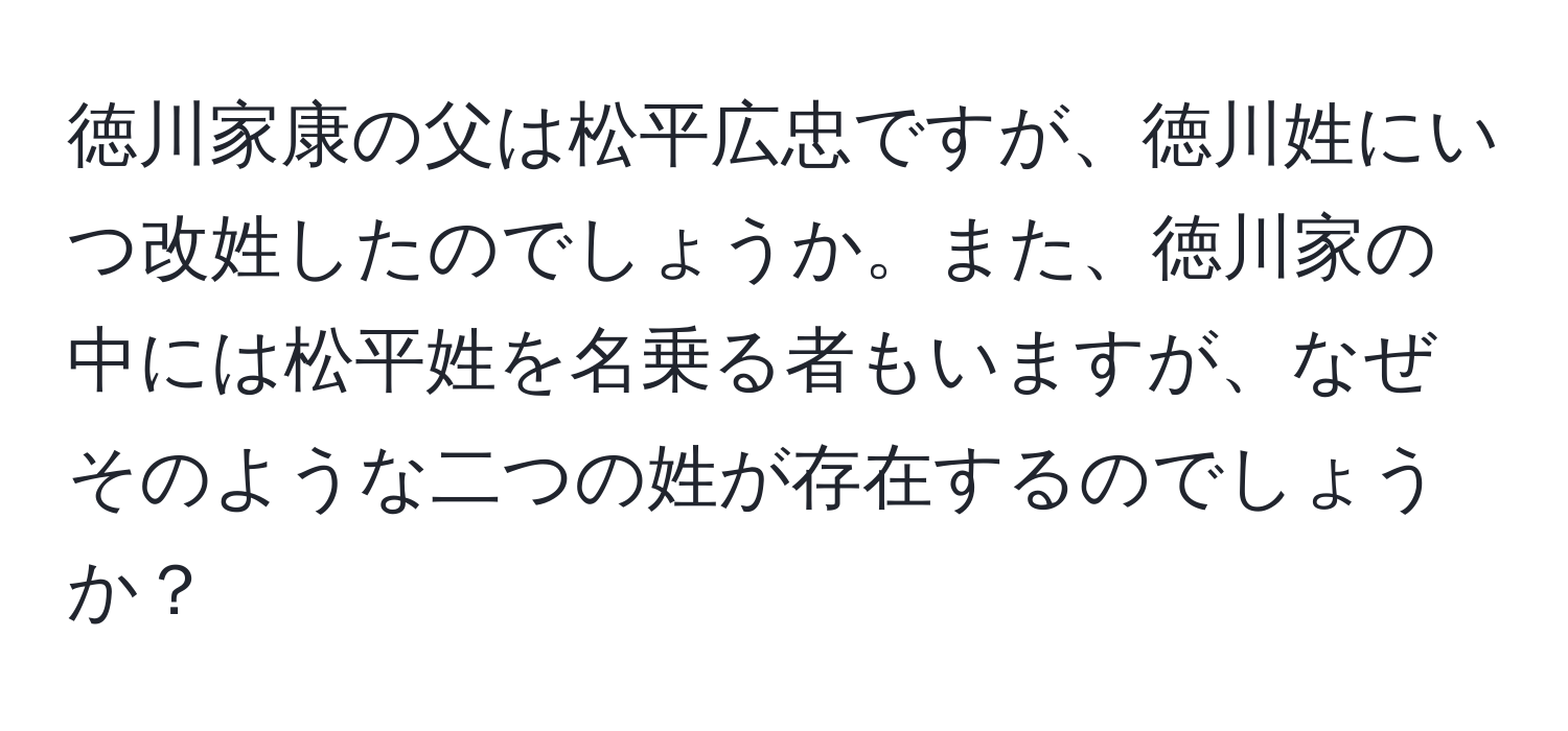 徳川家康の父は松平広忠ですが、徳川姓にいつ改姓したのでしょうか。また、徳川家の中には松平姓を名乗る者もいますが、なぜそのような二つの姓が存在するのでしょうか？