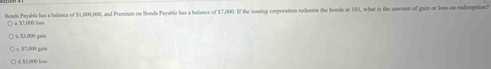 Bonds Payable has a balance of $1,000,000, and Premium on Bonds Payable has a balance of $7,000. If the issuing corporation redeems the bonds at 101, what is the amount of gain or loss on redemption?
a. $7,000 loss
b. $3,000 gain
c. $7,000 gain
d. $3,000 loss