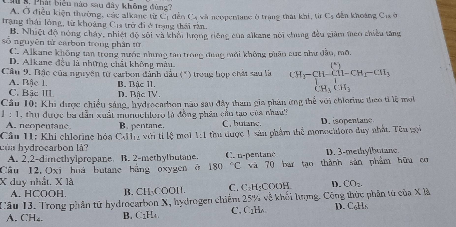 Cầu 8. Phát biểu nào sau đây không đúng? à
A. Ở điều kiện thường, các alkane từ C_1 đến C_4 và neopentane ở trạng thái khí, từ C_5 đến khoảng C_18
trạng thái lỏng, từ khoảng C_18 trở đi ở trạng thái rắn.
B. Nhiệt độ nóng chảy, nhiệt độ sôi và khối lượng riêng của alkane nói chung đều giảm theo chiều tăng
số nguyên tử carbon trong phân tử.
C. Alkane không tan trong nước nhưng tan trong dung môi không phân cực như dầu, mỡ.
D. Alkane đều là những chất không màu.
Câu 9. Bậc của nguyên tử carbon đánh dấu (*) trong hợp chất sau là CH_3-CH-CH-CH_2-CH_3 CH_3CH_3endarray.
A. Bậc I. B. Bậc II.
C. Bậc III. D. Bậc IV.
Câu 10: Khi được chiếu sáng, hydrocarbon nào sau đây tham gia phản ứng thế với chlorine theo ti lệ mol
1:1 , thu được ba dẫn xuất monochloro là đồng phân cẩu tạo của nhau?
A. neopentane. B. pentane. C. butane. D. isopentane.
Câu 11: Khi chlorine hóa C_5H_12 với tỉ lệ mol 1:1 thu được 1 sản phẩm thế monochloro duy nhất. Tên gọi
của hydrocarbon là?
A. 2,2-dimethylpropane. B. 2-methylbutane. C. n-pentane. D. 3-methylbutane.
Câu 12. Oxi hoá butane bằng oxygen ở 180°C và 70 bar tạo thành sản phẩm hữu cơ
X duy nhất. X là D. CO_2.
C. C_2F
A. HCOOH. B. CH_3 COOH H₅COOH.
Câu 13. Trong phân tử hydrocarbon X, hydrogen chiếm 2  25% về khối lượng. Công thức phân tử của X là
A. CH₄.
B. C_2H_4.
C. C_2H_6. D. C6H6