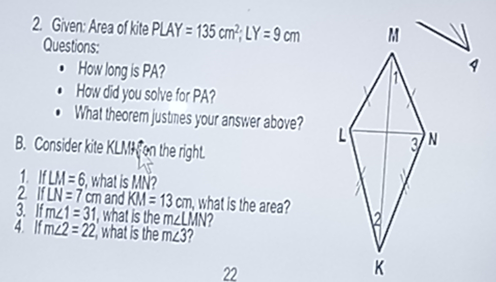 Given: Area of kite PLAY=135cm^2; LY=9cm
Questions: 
How long is PA? 
How did you solve for PA? 
What theorem justmes your answer above? 
B. Consider kite KLMH on the right. 
1. IfLM=6 , what is MN? 
2 if LN=7 cm and KM=13cm , what is the area? 
3. If m∠ 1=31 , what is the m∠ LMN
4. If m∠ 2=22 , what is the m∠ 3
22