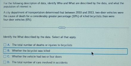 For the following description of data, identify Who and What are described by the data, and what the
population of interest is
A city department of transportation determined that between 2010 and 2013, two-door vehicles were
the cause of death for a considerably greater percentage (18%) of killed bicyclists than were
four-door vehicles (6%).
Identify the What described by the data. Select all that apply.
A. The total number of deaths or injuries to bicyclists
B. Whether the bicyclist was killed
C. Whether the vehicle had two or four doors
D. The total number of cars involved in accidents