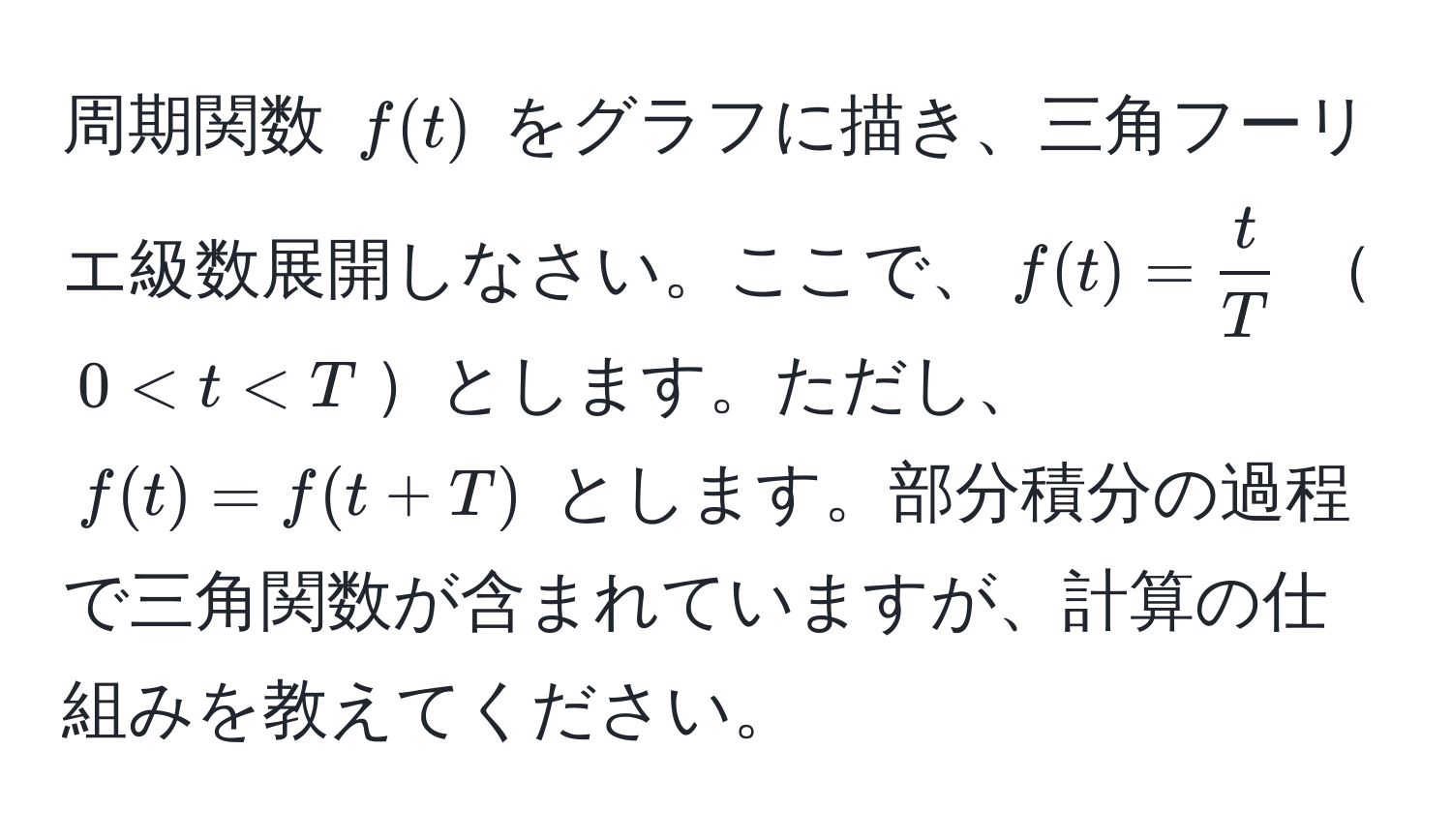 周期関数 $f(t)$ をグラフに描き、三角フーリエ級数展開しなさい。ここで、$f(t) =  t/T $ $0 < t < T$とします。ただし、$f(t) = f(t + T)$ とします。部分積分の過程で三角関数が含まれていますが、計算の仕組みを教えてください。