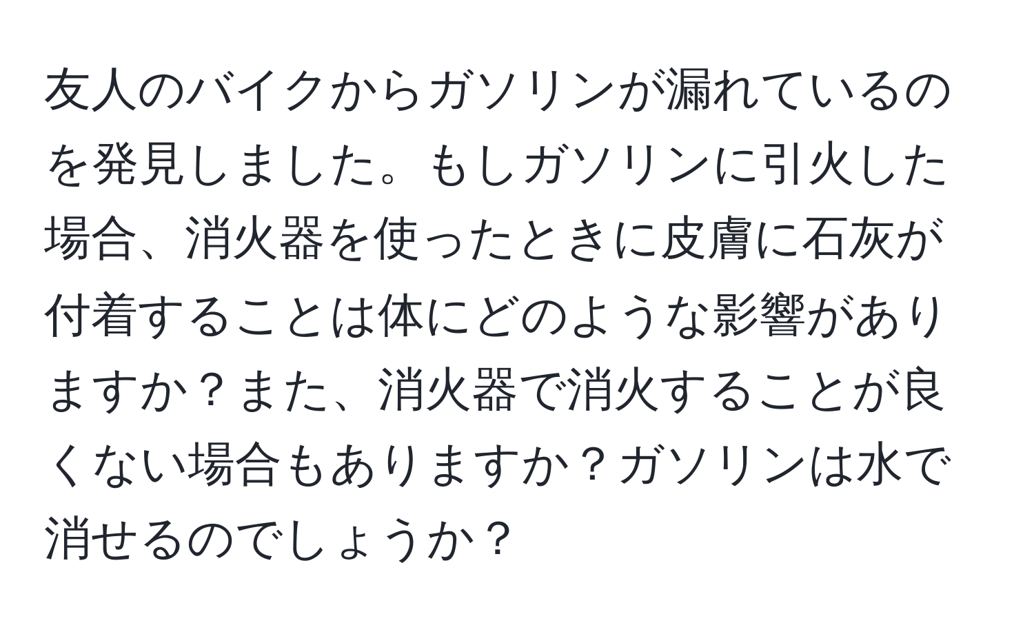 友人のバイクからガソリンが漏れているのを発見しました。もしガソリンに引火した場合、消火器を使ったときに皮膚に石灰が付着することは体にどのような影響がありますか？また、消火器で消火することが良くない場合もありますか？ガソリンは水で消せるのでしょうか？