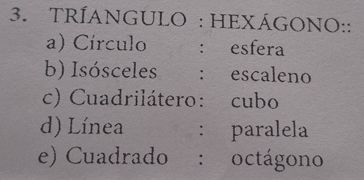 TRÍANGULO : HEXÁGONO:: 
a) Círculo esfera 
： 
b) Isósceles ： escaleno 
c) Cuadrilátero: cubo 
d) Línea 
： paralela 
e) Cuadrado ： octágono