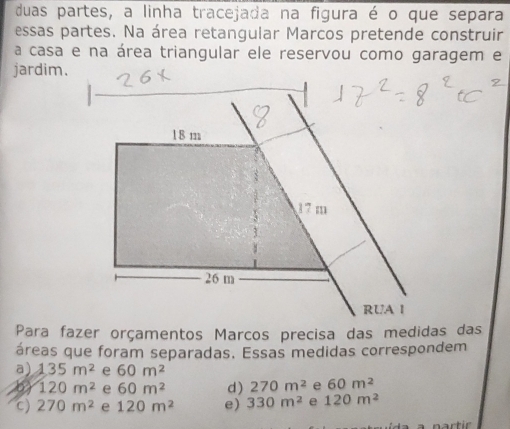 duas partes, a linha tracejada na figura é o que separa
essas partes. Na área retangular Marcos pretende construir
a casa e na área triangular ele reservou como garagem e
jardim.
1 8 m
17 m
26 m
RUA I
Para fazer orçamentos Marcos precisa das medidas das
áreas que foram separadas. Essas medidas correspondem
a) 135m^2 e 60m^2
120m^2 e 60m^2 d) 270m^2 e 60m^2
c) 270m^2 e 120m^2 e) 330m^2 e 120m^2