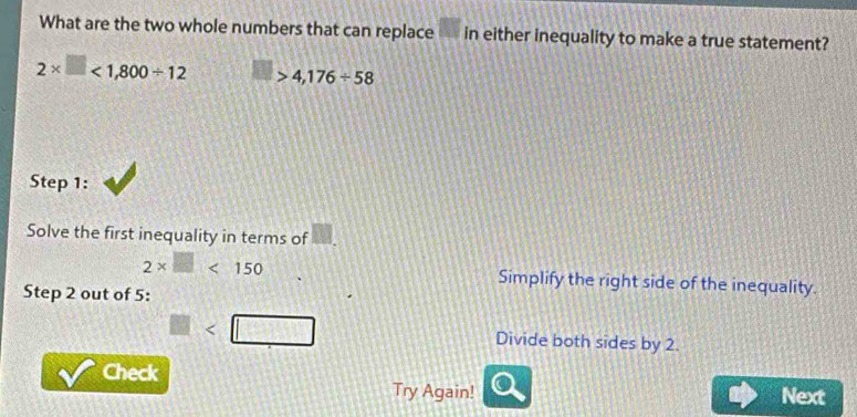 What are the two whole numbers that can replace □ in either inequality to make a true statement?
2* □ <1,800/ 12 □ >4,176/ 58
Step 1:
Solve the first inequality in terms of
2* □ <150</tex> Simplify the right side of the inequality.
Step 2 out of 5 :
□ Divide both sides by 2.
Check Next
Try Again!