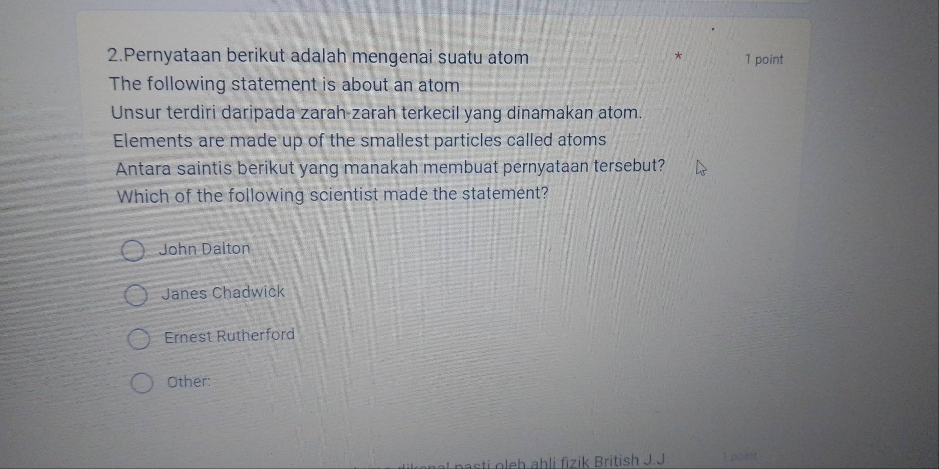 Pernyataan berikut adalah mengenai suatu atom * 1 point
The following statement is about an atom
Unsur terdiri daripada zarah-zarah terkecil yang dinamakan atom.
Elements are made up of the smallest particles called atoms
Antara saintis berikut yang manakah membuat pernyataan tersebut?
Which of the following scientist made the statement?
John Dalton
Janes Chadwick
Ernest Rutherford
Other:
sti oleh ahli fizik British J.J
1 point