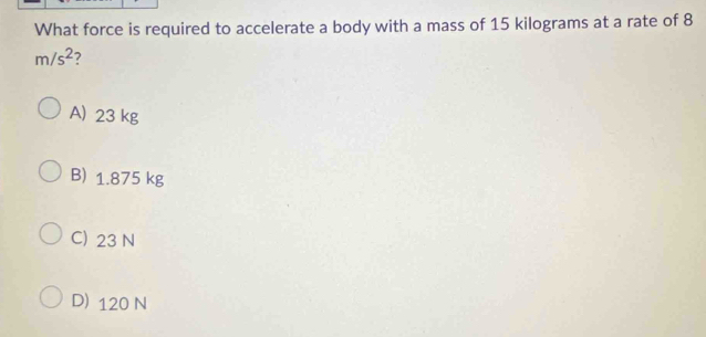 What force is required to accelerate a body with a mass of 15 kilograms at a rate of 8
m/s^2 ?
A) 23 kg
B) 1.875 kg
C) 23 N
D) 120 N