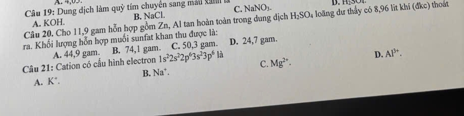 A. 4,05.
Câu 19: Dung dịch làm quỳ tím chuyển sang mau vanlI là NaNO_3.
D. H₂SO₄
A. KOH. B. NaCl. C.
Câu 20. Cho 11,9 gam hỗn hợp gồm Zn, Al tan hoàn toàn trong dung dịch H_2SO_4 loãng dư thấy có 8,96 lit khí (đkc) thoát
ra. Khối lượng hỗn hợp muối sunfat khan thu được là: D. 24,7 gam.
A. 44,9 gam. B. 74,1 gam. C. 50,3 gam.
Câu 21: Cation có cấu hình electron 1s^22s^22p^63s^23p^6 là
D. Al^(3+).
C. Mg^(2+).
B. Na^+.
A. K *.