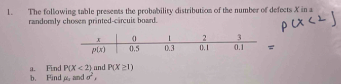 The following table presents the probability distribution of the number of defects X in a
randomly chosen printed-circuit board.
a. Find P(X<2) and P(X≥ 1)
b. Find mu _x and sigma^2x