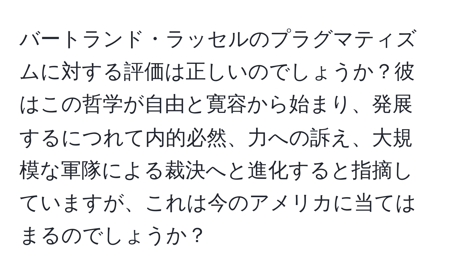 バートランド・ラッセルのプラグマティズムに対する評価は正しいのでしょうか？彼はこの哲学が自由と寛容から始まり、発展するにつれて内的必然、力への訴え、大規模な軍隊による裁決へと進化すると指摘していますが、これは今のアメリカに当てはまるのでしょうか？