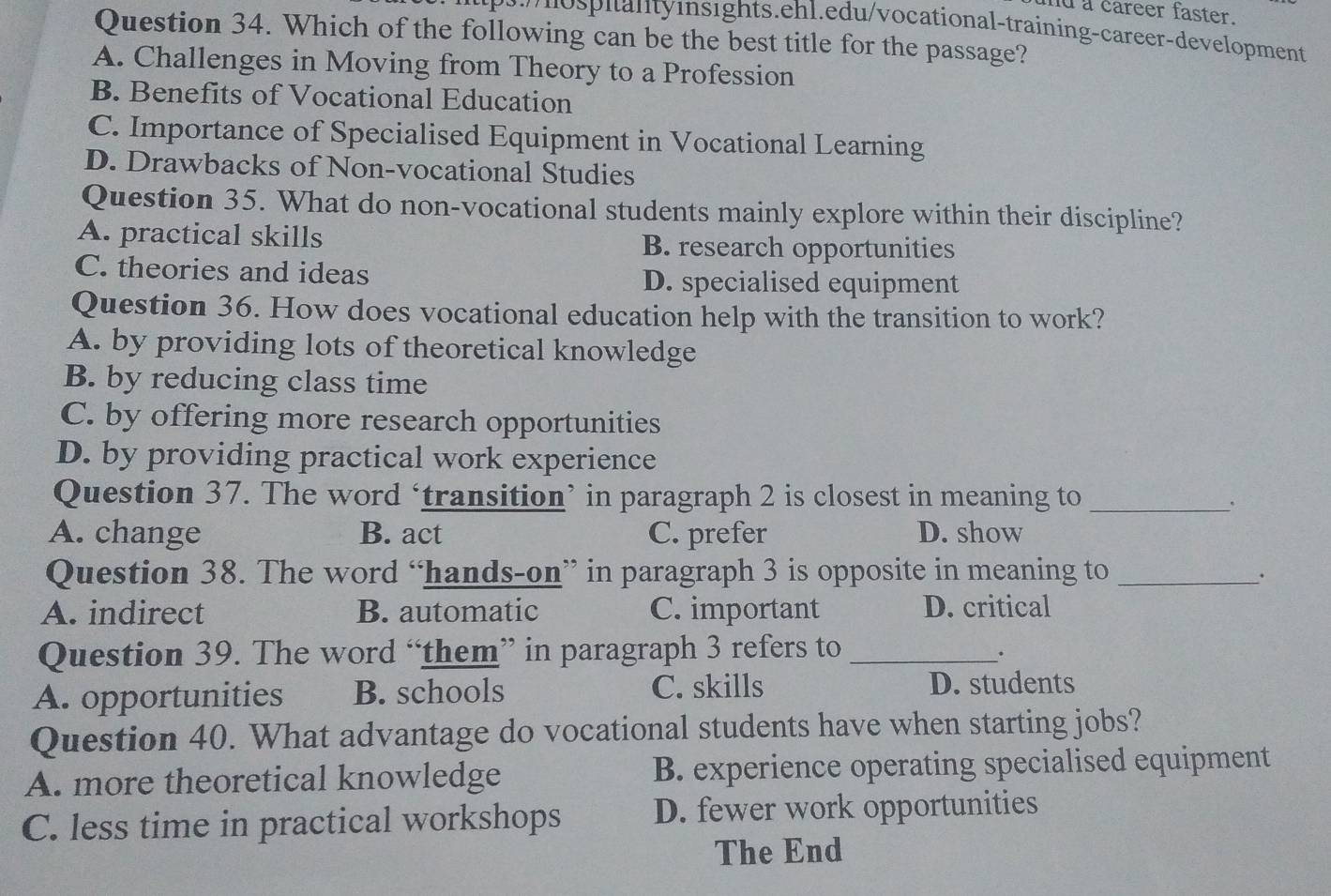 md a career faster.
p nospitantyinsights.ehl.edu/vocational-training-career-development
Question 34. Which of the following can be the best title for the passage?
A. Challenges in Moving from Theory to a Profession
B. Benefits of Vocational Education
C. Importance of Specialised Equipment in Vocational Learning
D. Drawbacks of Non-vocational Studies
Question 35. What do non-vocational students mainly explore within their discipline?
A. practical skills B. research opportunities
C. theories and ideas D. specialised equipment
Question 36. How does vocational education help with the transition to work?
A. by providing lots of theoretical knowledge
B. by reducing class time
C. by offering more research opportunities
D. by providing practical work experience
Question 37. The word ‘transition’ in paragraph 2 is closest in meaning to_
.
A. change B. act C. prefer D. show
Question 38. The word “hands-on” in paragraph 3 is opposite in meaning to_
A. indirect B. automatic C. important D. critical
Question 39. The word “them” in paragraph 3 refers to_
A. opportunities B. schools C. skills D. students
Question 40. What advantage do vocational students have when starting jobs?
A. more theoretical knowledge B. experience operating specialised equipment
C. less time in practical workshops D. fewer work opportunities
The End