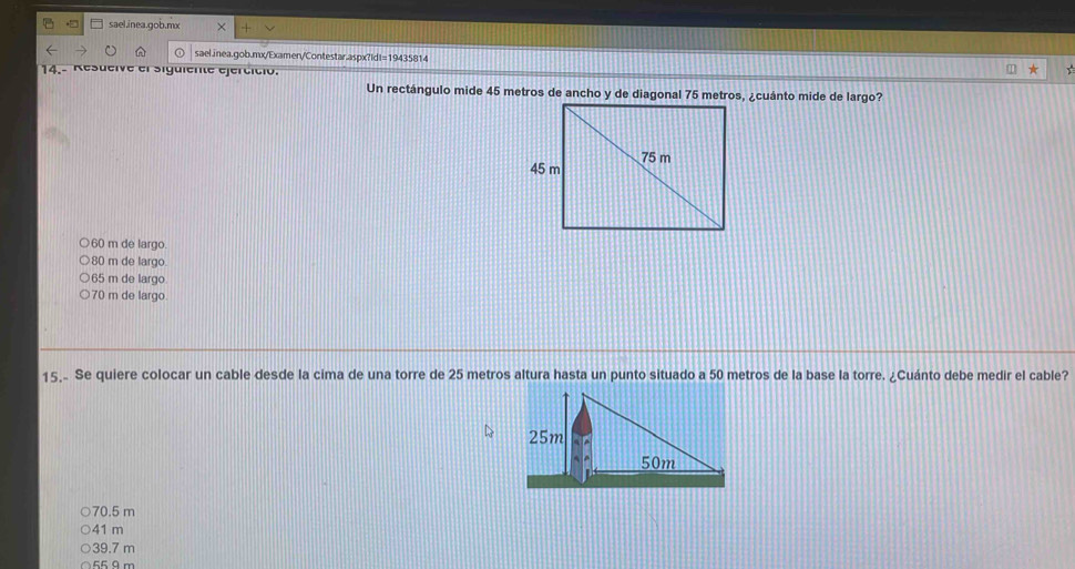 sael.inea.gob.mx ×
sael.inea.gob.mx/Examen/Contestar.aspx?IdI=19435814
14.- Resueive el sigüiente ejercició.
Un rectángulo mide 45 metros de ancho y de diagonal 75 metros, ¿cuánto mide de largo?
60 m de largo.
80 m de largo.
65 m de largo
70 m de largo
15.. Se quiere colocar un cable desde la cima de una torre de 25 metros altura hasta un punto situado a 50 metros de la base la torre. ¿Cuánto debe medir el cable?
70.5 m
41 m
39.7 m
550 m