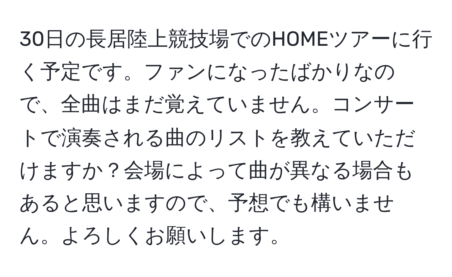 30日の長居陸上競技場でのHOMEツアーに行く予定です。ファンになったばかりなので、全曲はまだ覚えていません。コンサートで演奏される曲のリストを教えていただけますか？会場によって曲が異なる場合もあると思いますので、予想でも構いません。よろしくお願いします。